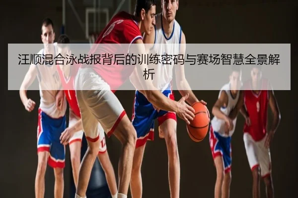 汪顺混合泳战报背后的训练密码与赛场智慧全景解析