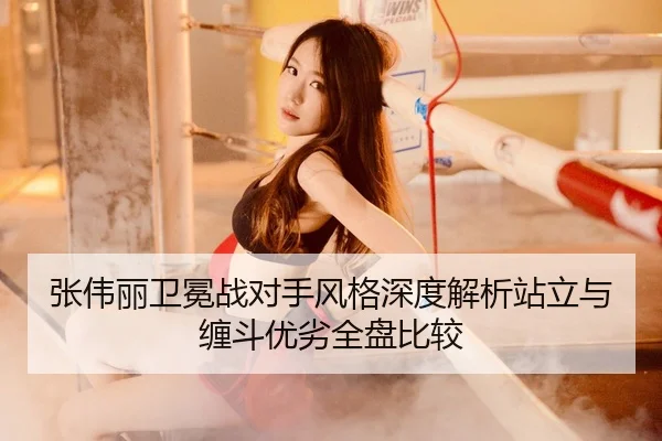 张伟丽卫冕战对手风格深度解析站立与缠斗优劣全盘比较